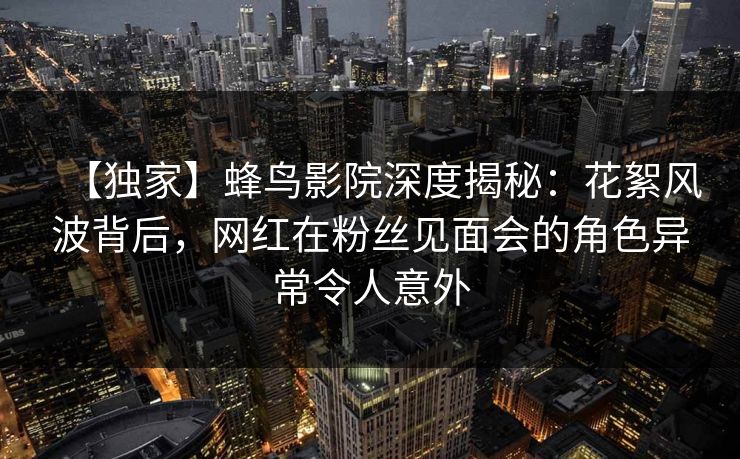【独家】蜂鸟影院深度揭秘:花絮风波背后,网红在粉丝见面会的角色异常令人意外 【独家】蜂鸟影院深度揭秘:花絮风波背后,网红在粉丝见面会的角色异常令人意外