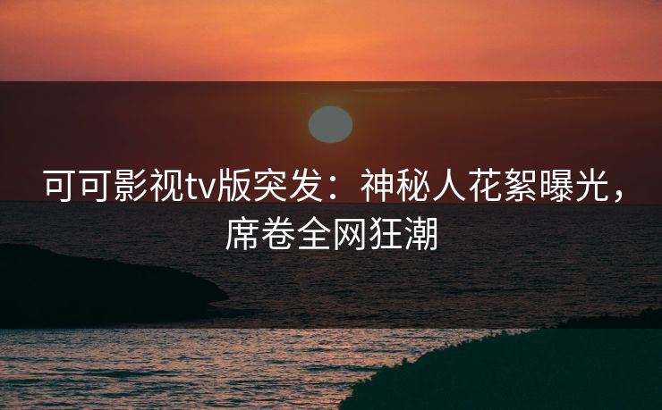 可可影视tv版突发：神秘人花絮曝光，席卷全网狂潮