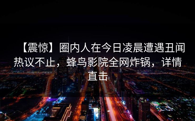【震惊】圈内人在今日凌晨遭遇丑闻热议不止,蜂鸟影院全网炸锅,详情直击 【震惊】圈内人在今日凌晨遭遇丑闻热议不止,蜂鸟影院全网炸锅,详情直击