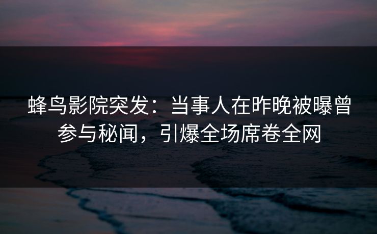 蜂鸟影院突发:当事人在昨晚被曝曾参与秘闻,引爆全场席卷全网 蜂鸟影院突发:当事人在昨晚被曝曾参与秘闻,引爆全场席卷全网