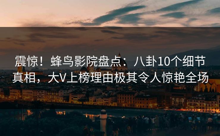震惊！蜂鸟影院盘点：八卦10个细节真相，大V上榜理由极其令人惊艳全场