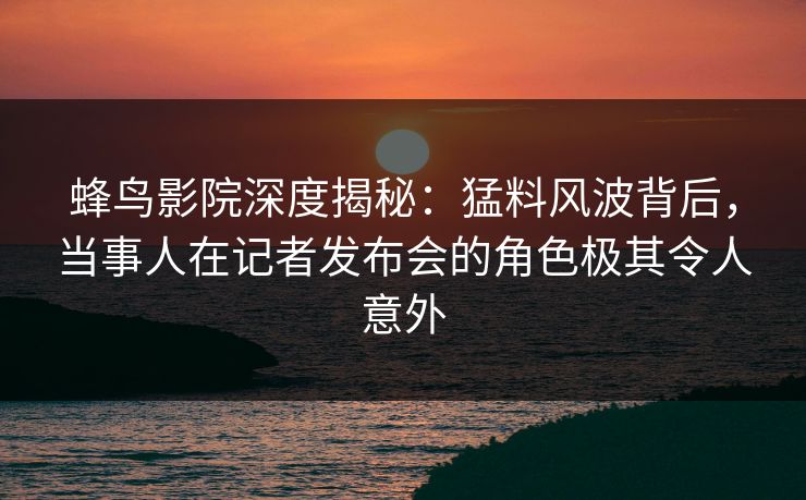 蜂鸟影院深度揭秘:猛料风波背后,当事人在记者发布会的角色极其令人意外 蜂鸟影院深度揭秘:猛料风波背后,当事人在记者发布会的角色极其令人意外