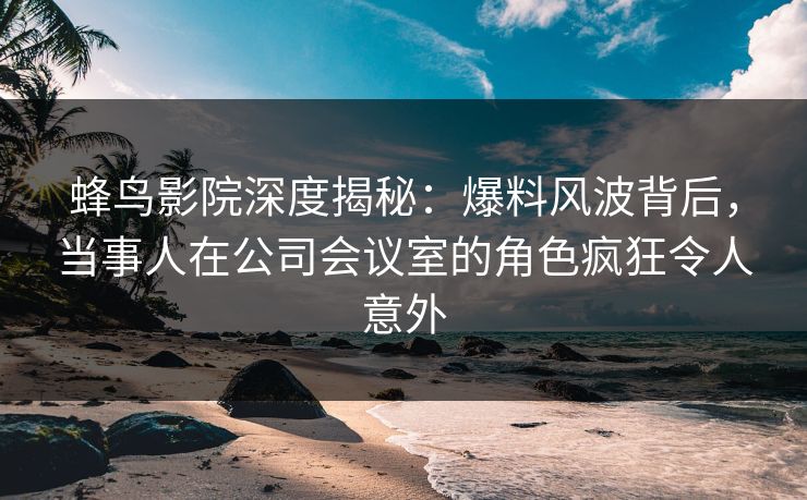 蜂鸟影院深度揭秘:爆料风波背后,当事人在公司会议室的角色疯狂令人意外 蜂鸟影院深度揭秘:爆料风波背后,当事人在公司会议室的角色疯狂令人意外