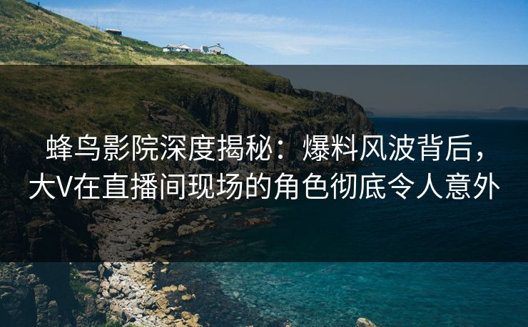 蜂鸟影院深度揭秘:爆料风波背后,大V在直播间现场的角色彻底令人意外 蜂鸟影院深度揭秘:爆料风波背后,大V在直播间现场的角色彻底令人意外