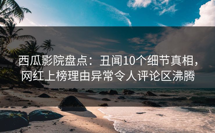 西瓜影院盘点：丑闻10个细节真相，网红上榜理由异常令人评论区沸腾