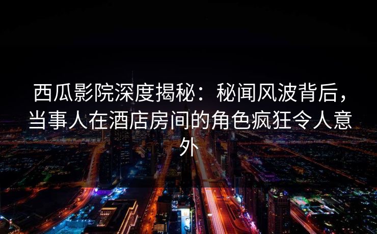 西瓜影院深度揭秘:秘闻风波背后,当事人在酒店房间的角色疯狂令人意外 西瓜影院深度揭秘:秘闻风波背后,当事人在酒店房间的角色疯狂令人意外