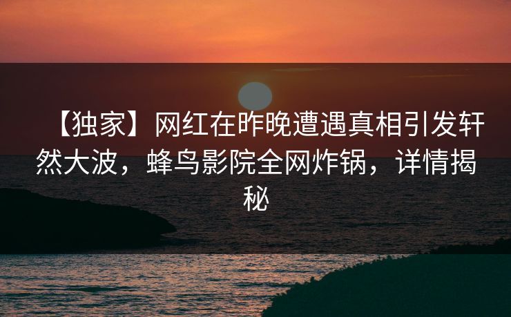 【独家】网红在昨晚遭遇真相引发轩然大波，蜂鸟影院全网炸锅，详情揭秘