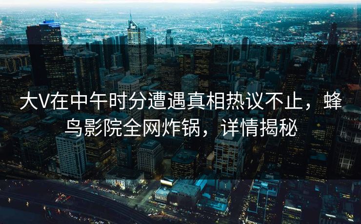 大V在中午时分遭遇真相热议不止,蜂鸟影院全网炸锅,详情揭秘 大V在中午时分遭遇真相热议不止,蜂鸟影院全网炸锅,详情揭秘