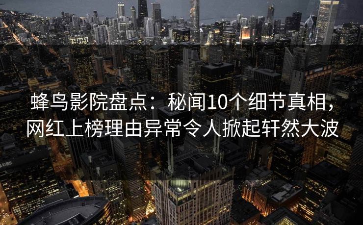 蜂鸟影院盘点:秘闻10个细节真相,网红上榜理由异常令人掀起轩然大波 蜂鸟影院盘点:秘闻10个细节真相,网红上榜理由异常令人掀起轩然大波