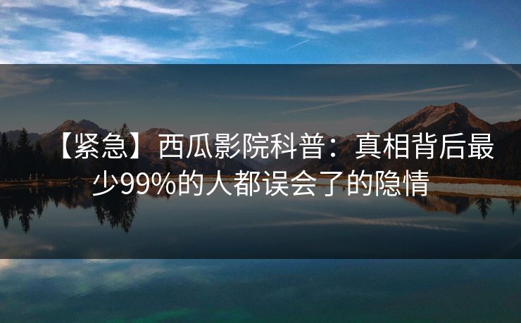 【紧急】西瓜影院科普：真相背后最少99%的人都误会了的隐情