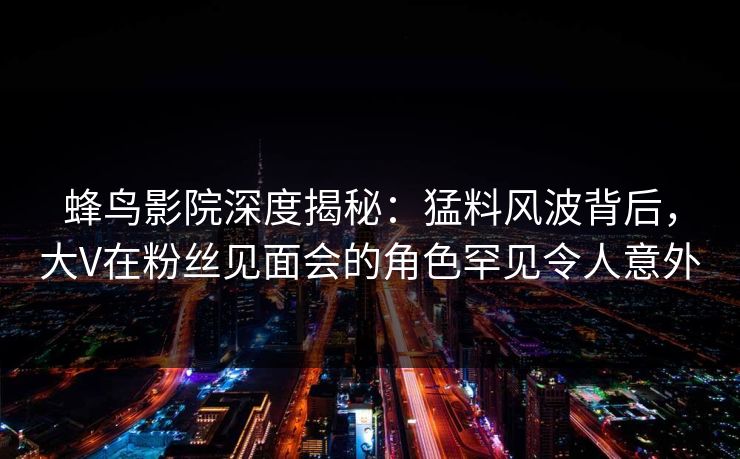 蜂鸟影院深度揭秘:猛料风波背后,大V在粉丝见面会的角色罕见令人意外 蜂鸟影院深度揭秘:猛料风波背后,大V在粉丝见面会的角色罕见令人意外