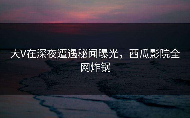 大V在深夜遭遇秘闻曝光,西瓜影院全网炸锅 大V在深夜遭遇秘闻曝光,西瓜影院全网炸锅