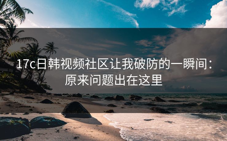 17c日韩视频社区让我破防的一瞬间:原来问题出在这里 17c日韩视频社区让我破防的一瞬间:原来问题出在这里