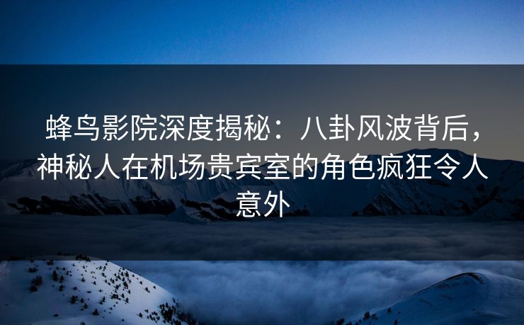 蜂鸟影院深度揭秘：八卦风波背后，神秘人在机场贵宾室的角色疯狂令人意外