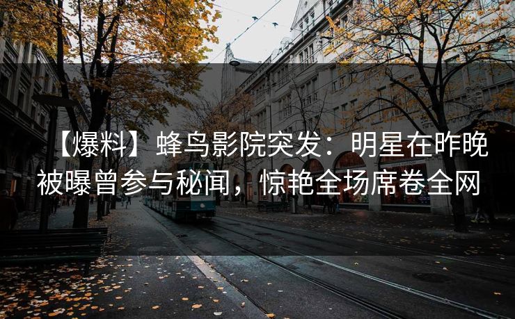 【爆料】蜂鸟影院突发：明星在昨晚被曝曾参与秘闻，惊艳全场席卷全网