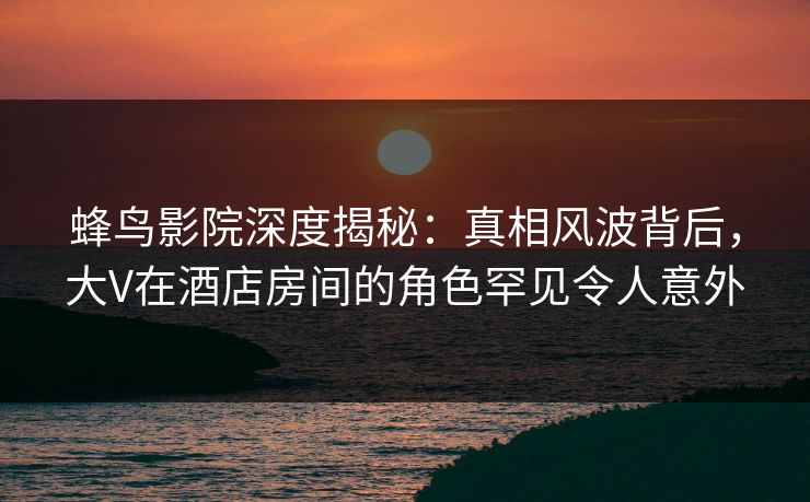 蜂鸟影院深度揭秘：真相风波背后，大V在酒店房间的角色罕见令人意外