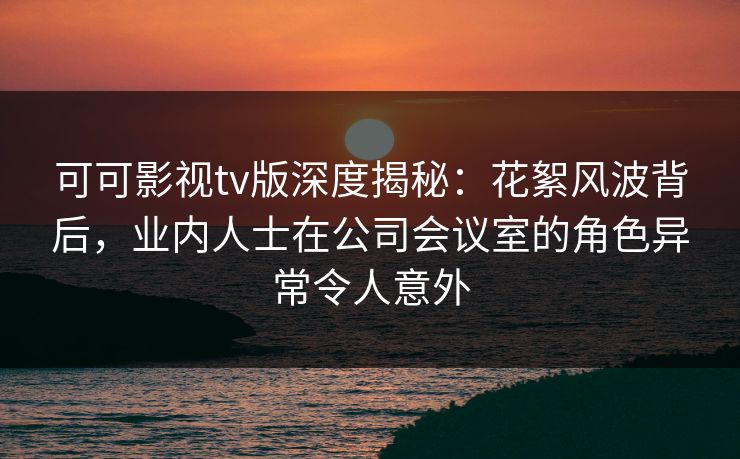可可影视tv版深度揭秘：花絮风波背后，业内人士在公司会议室的角色异常令人意外