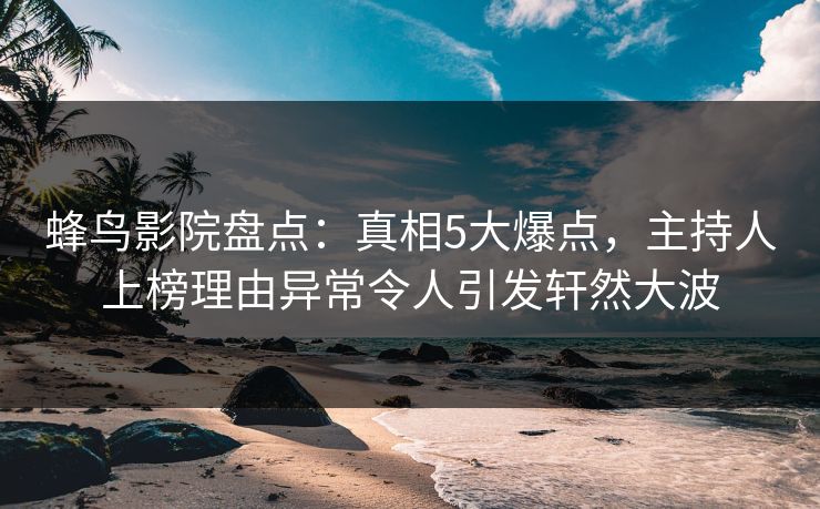 蜂鸟影院盘点：真相5大爆点，主持人上榜理由异常令人引发轩然大波