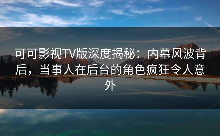 可可影视TV版深度揭秘：内幕风波背后，当事人在后台的角色疯狂令人意外