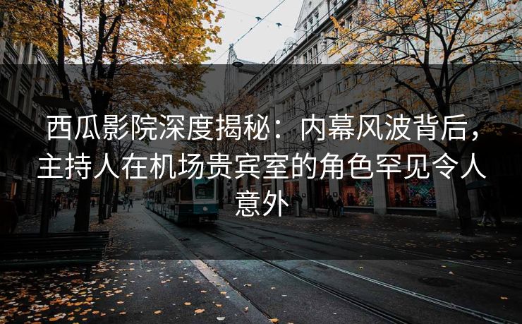 西瓜影院深度揭秘：内幕风波背后，主持人在机场贵宾室的角色罕见令人意外
