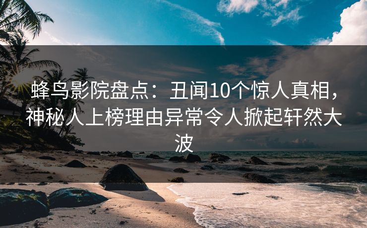 蜂鸟影院盘点：丑闻10个惊人真相，神秘人上榜理由异常令人掀起轩然大波