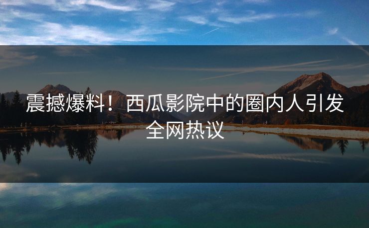 震撼爆料！西瓜影院中的圈内人引发全网热议