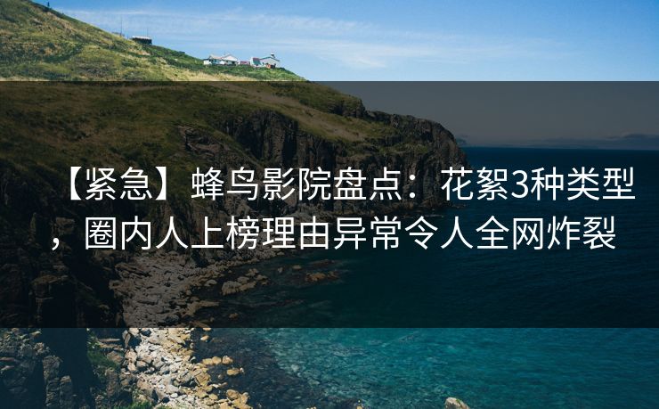 【紧急】蜂鸟影院盘点：花絮3种类型，圈内人上榜理由异常令人全网炸裂