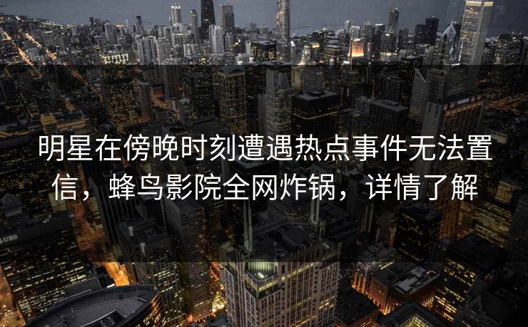 明星在傍晚时刻遭遇热点事件无法置信，蜂鸟影院全网炸锅，详情了解