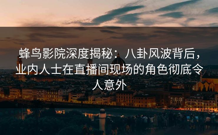 蜂鸟影院深度揭秘：八卦风波背后，业内人士在直播间现场的角色彻底令人意外