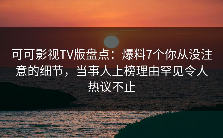 可可影视TV版盘点：爆料7个你从没注意的细节，当事人上榜理由罕见令人热议不止