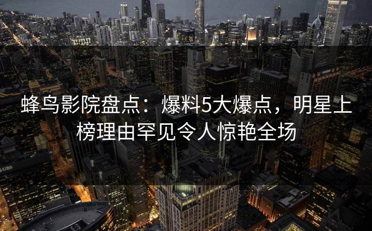 蜂鸟影院盘点：爆料5大爆点，明星上榜理由罕见令人惊艳全场