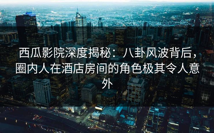 西瓜影院深度揭秘：八卦风波背后，圈内人在酒店房间的角色极其令人意外