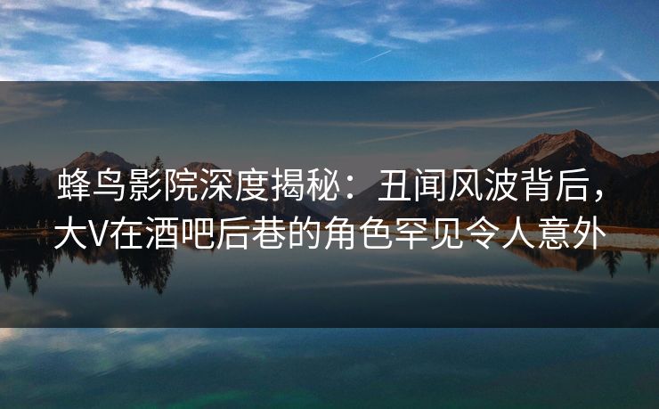 蜂鸟影院深度揭秘：丑闻风波背后，大V在酒吧后巷的角色罕见令人意外