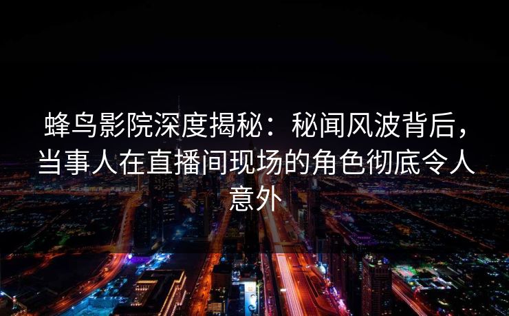 蜂鸟影院深度揭秘：秘闻风波背后，当事人在直播间现场的角色彻底令人意外
