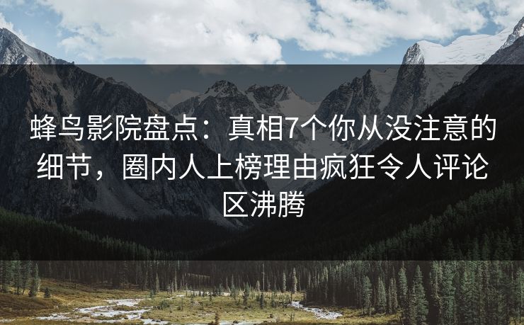 蜂鸟影院盘点：真相7个你从没注意的细节，圈内人上榜理由疯狂令人评论区沸腾