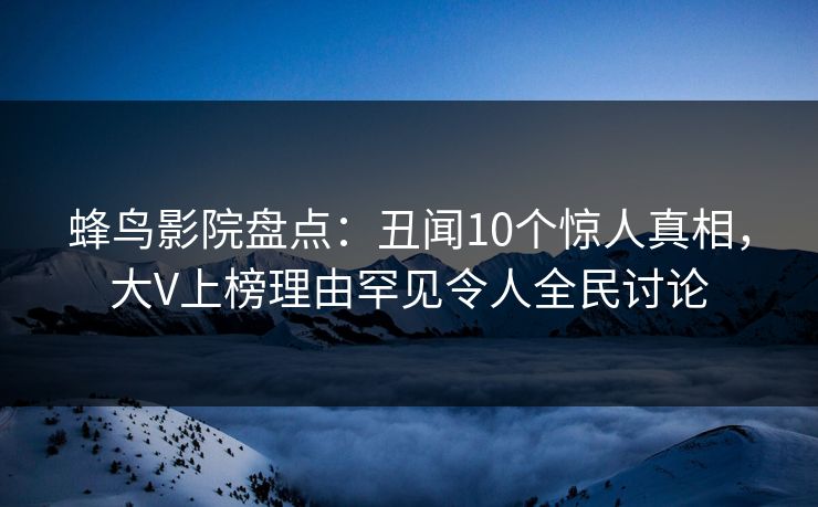 蜂鸟影院盘点：丑闻10个惊人真相，大V上榜理由罕见令人全民讨论