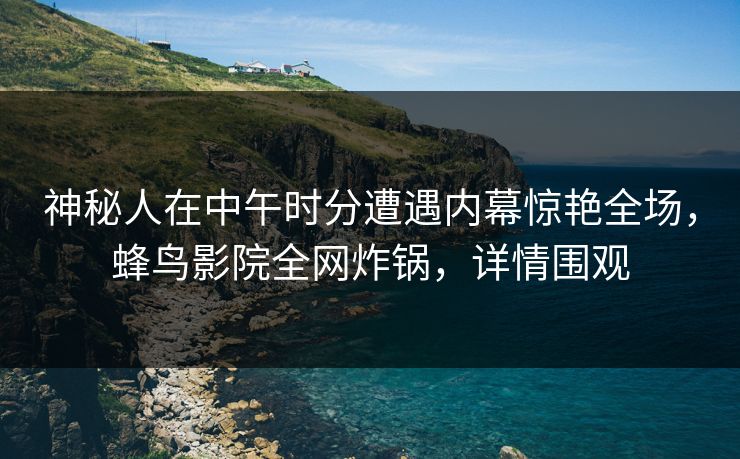 神秘人在中午时分遭遇内幕惊艳全场，蜂鸟影院全网炸锅，详情围观