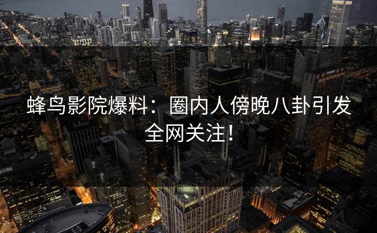 蜂鸟影院爆料：圈内人傍晚八卦引发全网关注！
