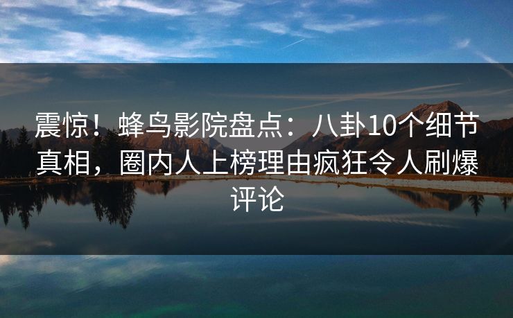 震惊！蜂鸟影院盘点：八卦10个细节真相，圈内人上榜理由疯狂令人刷爆评论