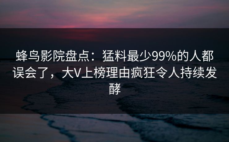 蜂鸟影院盘点：猛料最少99%的人都误会了，大V上榜理由疯狂令人持续发酵
