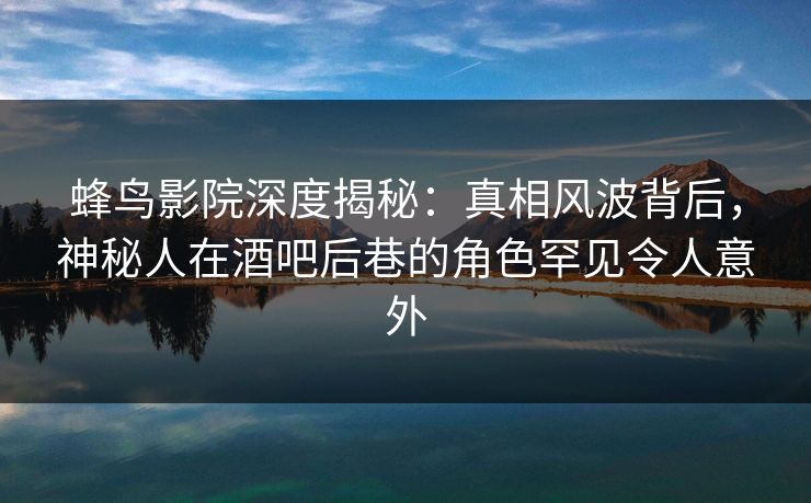 蜂鸟影院深度揭秘：真相风波背后，神秘人在酒吧后巷的角色罕见令人意外