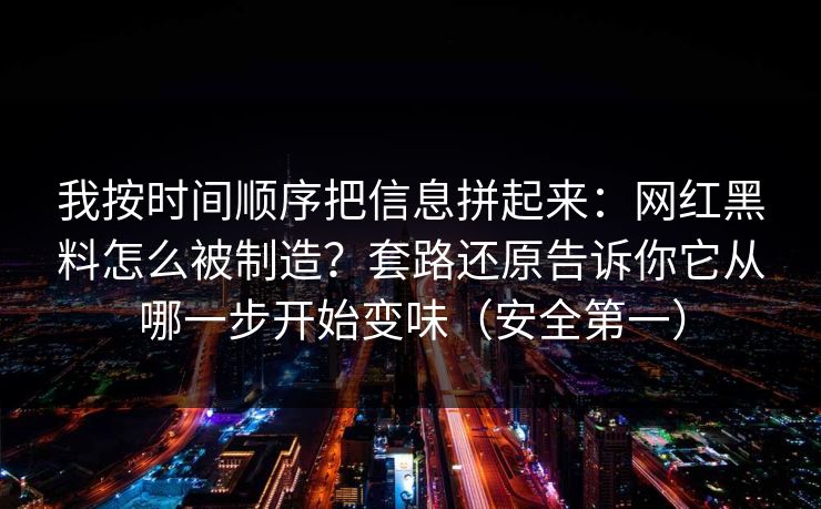 我按时间顺序把信息拼起来：网红黑料怎么被制造？套路还原告诉你它从哪一步开始变味（安全第一）