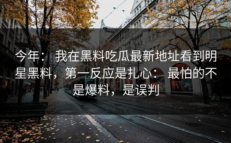 今年： 我在黑料吃瓜最新地址看到明星黑料，第一反应是扎心： 最怕的不是爆料，是误判
