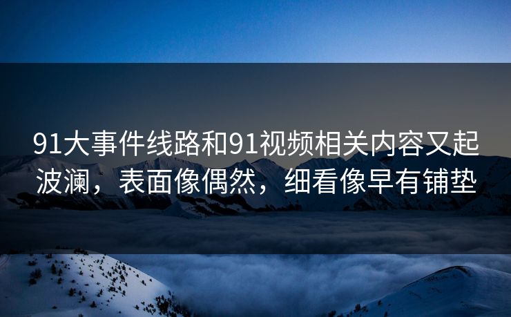 91大事件线路和91视频相关内容又起波澜，表面像偶然，细看像早有铺垫