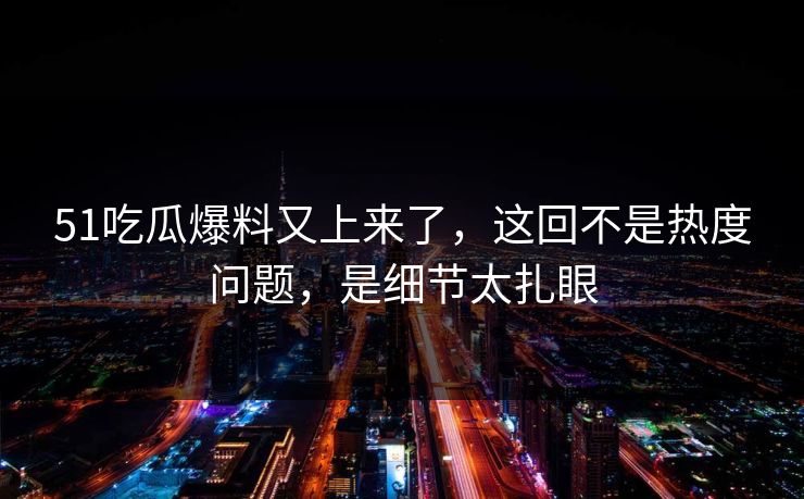 51吃瓜爆料又上来了，这回不是热度问题，是细节太扎眼